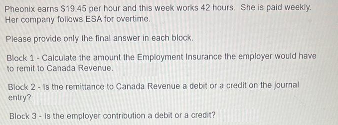 Pheonix earns $19.45 per hour and this week works 42 hours. She is paid weekly.
Her company follows ESA for overtime.
Please provide only the final answer in each block.
Block 1- Calculate the amount the Employment Insurance the employer would have
to remit to Canada Revenue.
Block 2 - Is the remittance to Canada Revenue a debit or a credit on the journal
entry?
Block 3 - Is the employer contribution a debit or a credit?
