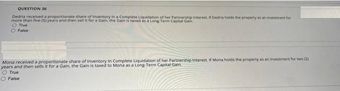 QUESTION 36
Dedria received a proportionate share of Inventory in a Complete Liquidation of her Partnership Interest. if Dedria holds the properny as an investment for
more than five (5) years and then sell it for a Gain, the Gain is taxed as a Long Term Capital Gain
O True
O False
Mona received a proportionate share of Inventory in Complete Liquidation of her Partnership Interest. if Mona holds the property as an investment for two
years and then sells it for a Gain, the Gain is taxed to Mona as a Long-Term Capital Gain
True
O False
