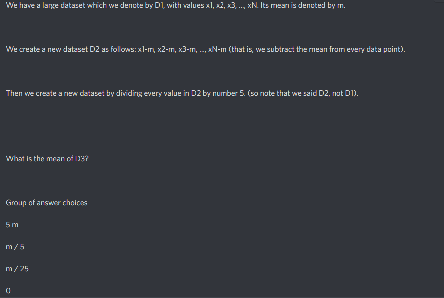 We have a large dataset which we denote by D1, with values x1, x2, x3, ..., xN. Its mean is denoted by m.
We create a new dataset D2 as follows: x1-m, x2-m, x3-m, ..., xN-m (that is, we subtract the mean from every data point).
Then we create a new dataset by dividing every value in D2 by number 5. (so note that we said D2, not D1).
What is the mean of D3?
Group of answer choices
5 m
m/5
m/ 25
