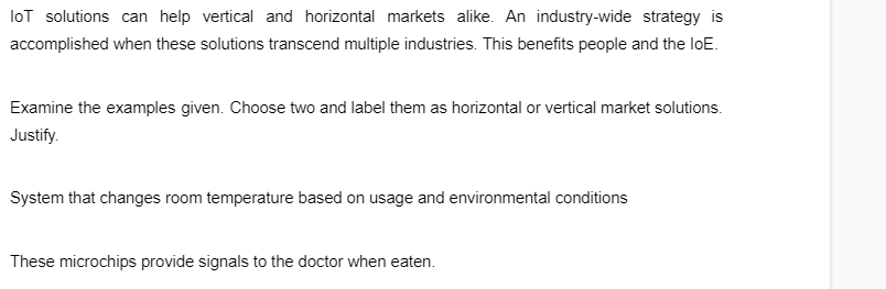 loT solutions can help vertical and horizontal markets alike. An industry-wide strategy is
accomplished when these solutions transcend multiple industries. This benefits people and the loE.
Examine the examples given. Choose two and label them as horizontal or vertical market solutions.
Justify.
System that changes room temperature based on usage and environmental conditions
These microchips provide signals to the doctor when eaten.