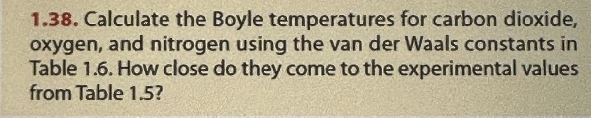 1.38. Calculate the Boyle temperatures for carbon dioxide,
oxygen, and nitrogen using the van der Waals constants in
Table 1.6. How close do they come to the experimental values
from Table 1.5?