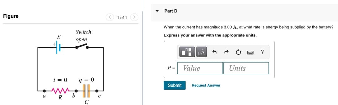 Part D
Figure
1 of 1>
When the current has magnitude 3.00 A, at what rate is energy being supplied by the battery?
Switch
Express your answer with the appropriate units.
open
+
?
P =
Value
Units
i = 0
q = 0
Submit
Request Answer
a
R
b
C
