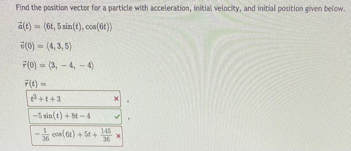 Find the position vector for a particle with acceleration, initial velocity, and initial position given below.
a(t) = (6t, 5 sin(t), cos(6t))
(0) - (4,3, 5)
F(0) = (3, -4,
4)
Ft)=
B+t+3
-5 sin(t) + 8t-4
145
cos(6t) +5t +
36
36
