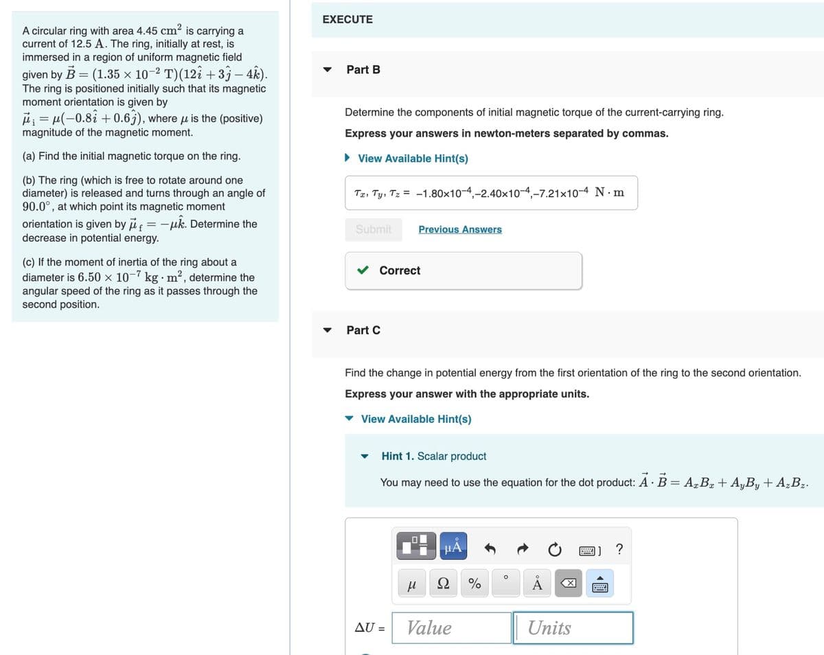 EXECUTE
A circular ring with area 4.45 cm2 is carrying a
current of 12.5 A. The ring, initially at rest, is
immersed in a region of uniform magnetic field
Part B
given by B = (1.35 × 10-2 T)(12î +33 – 4k).
The ring is positioned initially such that its magnetic
moment orientation is given by
i: = µ(-0.8i + 0.6j), where µ is the (positive)
magnitude of the magnetic moment.
Determine the components of initial magnetic torque of the current-carrying ring.
Express your answers in newton-meters separated by commas.
(a) Find the initial magnetic torque on the ring.
• View Available Hint(s)
(b) The ring (which is free to rotate around one
diameter) is released and turns through an angle of
90.0°, at which point its magnetic moment
orientation is given by if = -uk. Determine the
decrease in potential energy.
Te, Ty, Tz = -1.80x10-4,-2.40x10-4,-7.21x10-4 N.m
Submit
Previous Answers
(c) If the moment of inertia of the ring about a
diameter is 6.50 x 10-7 kg m2, determine the
angular speed of the ring as it passes through the
second position.
Correct
Part C
Find the change in potential energy from the first orientation of the ring to the second orientation.
Express your answer with the appropriate units.
v View Available Hint(s)
Hint 1. Scalar product
You may need to use the equation for the dot product: A · B = ABª+ AyBy+ AzBz.
A
AU =
Value
Units
