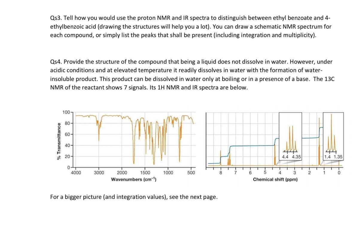 Qs3. Tell how you would use the proton NMR and IR spectra to distinguish between ethyl benzoate and 4-
ethylbenzoic acid (drawing the structures will help you a lot). You can draw a schematic NMR spectrum for
each compound, or simply list the peaks that shall be present (including integration and multiplicity).
Qs4. Provide the structure of the compound that being a liquid does not dissolve in water. However, under
acidic conditions and at elevated temperature it readily dissolves in water with the formation of water-
insoluble product. This product can be dissolved in water only at boiling or in a presence of a base. The 13C
NMR of the reactant shows 7 signals. Its 1H NMR and IR spectra are below.
100-
80-
60-
40-
* 20-
4.4 4.35
1.4 1.35
4000
3000
2000
1500
1000
500
8.
7
6
3
2
Wavenumbers (cm-1)
Chemical shift (ppm)
For a bigger picture (and integration values), see the next page.
