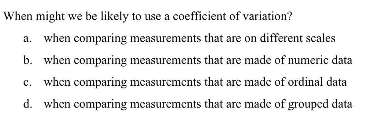 When might we be likely to use a coefficient of variation?
а.
when comparing measurements that are on different scales
b. when comparing measurements that are made of numeric data
c. when comparing measurements that are made of ordinal data
с.
d. when comparing measurements that are made of grouped data
