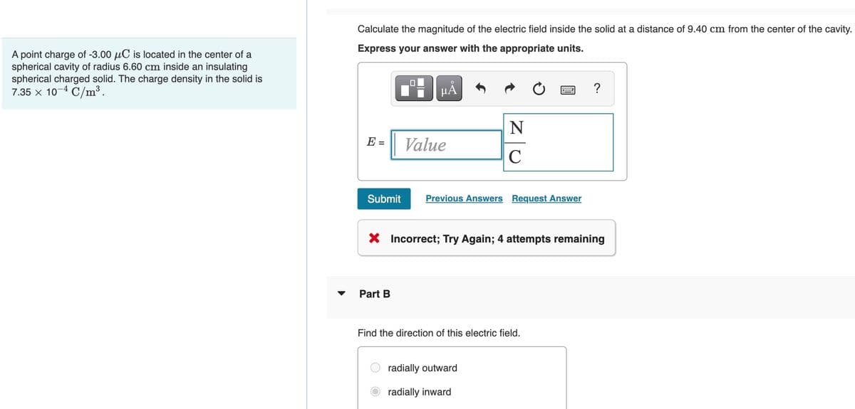 Calculate the magnitude of the electric field inside the solid at a distance of 9.40 cm from the center of the cavity.
Express your answer with the appropriate units.
A point charge of -3.00 µC is located in the center of a
spherical cavity of radius 6.60 cm inside an insulating
spherical charged solid. The charge density in the solid is
7.35 x 10-4 C/m³.
HÁ
N
E =
Value
Submit
Previous Answers Request Answer
X Incorrect; Try Again; 4 attempts remaining
Part B
Find the direction of this electric field.
radially outward
radially inward

