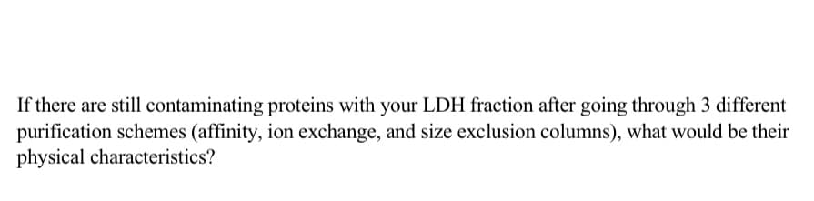 If there are still contaminating proteins with your LDH fraction after going through 3 different
purification schemes (affinity, ion exchange, and size exclusion columns), what would be their
physical characteristics?