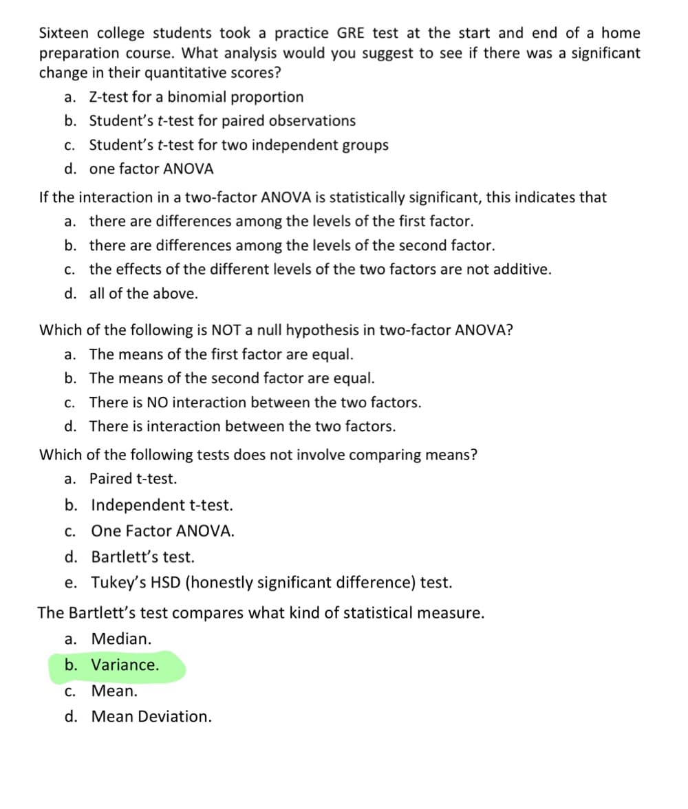 Sixteen college students took a practice GRE test at the start and end of a home
preparation course. What analysis would you suggest to see if there was a significant
change in their quantitative scores?
a. Z-test for a binomial proportion
b. Student's t-test for paired observations
c. Student's t-test for two independent groups
d. one factor ANOVA
If the interaction in a two-factor ANOVA is statistically significant, this indicates that
a. there are differences among the levels of the first factor.
b. there are differences among the levels of the second factor.
c. the effects of the different levels of the two factors are not additive.
d. all of the above.
Which of the following is NOT a null hypothesis in two-factor ANOVA?
a. The means of the first factor are equal.
b. The means of the second factor are equal.
c. There is NO interaction between the two factors.
d. There is interaction between the two factors.
Which of the following tests does not involve comparing means?
a. Paired t-test.
b. Independent t-test.
C. One Factor ANOVA.
d. Bartlett's test.
e. Tukey's HSD (honestly significant difference) test.
The Bartlett's test compares what kind of statistical measure.
a. Median.
b. Variance.
C.
Mean.
d. Mean Deviation.
