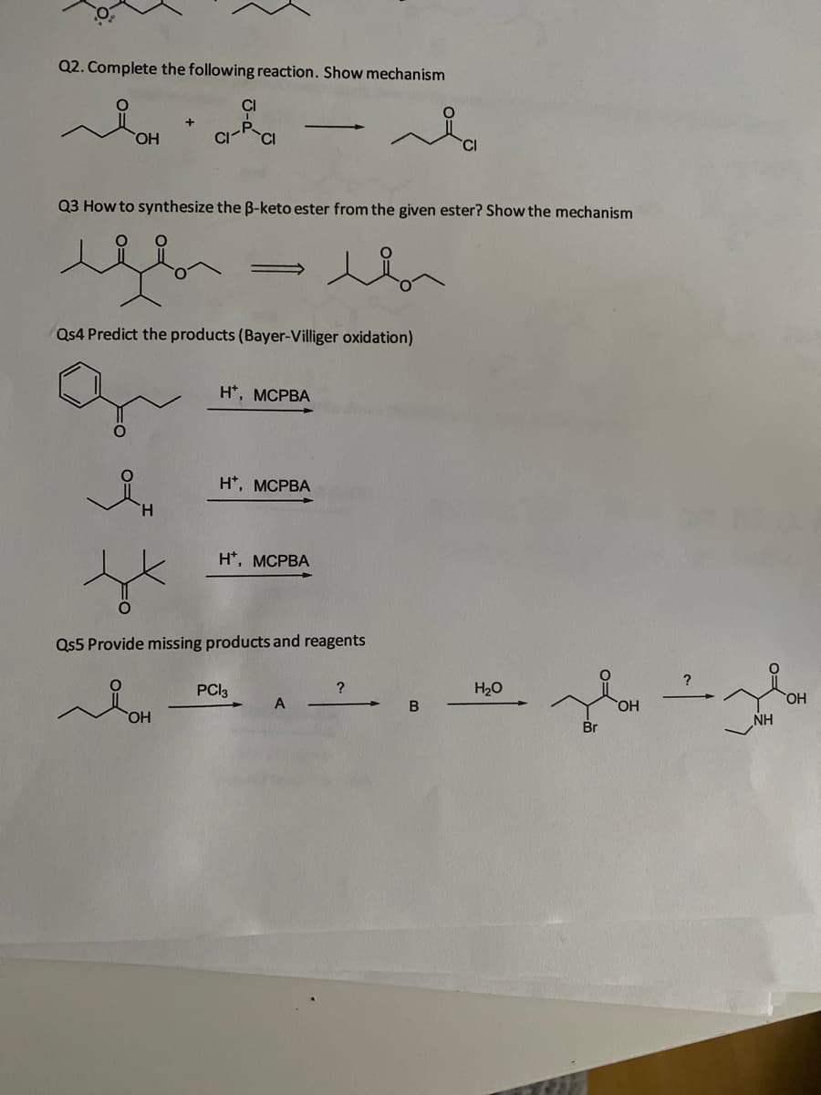Q2. Complete the following reaction. Show mechanism
CI
HO,
Q3 How to synthesize the B-keto ester from the given ester? Show the mechanism
Qs4 Predict the products (Bayer-Villiger oxidation)
н', МСРВА
H*, MCPBA
H.
H*, MCPBA
Qs5 Provide missing products and reagents
PCI3
?
H20
A
HO.
HO,
NH
Br
