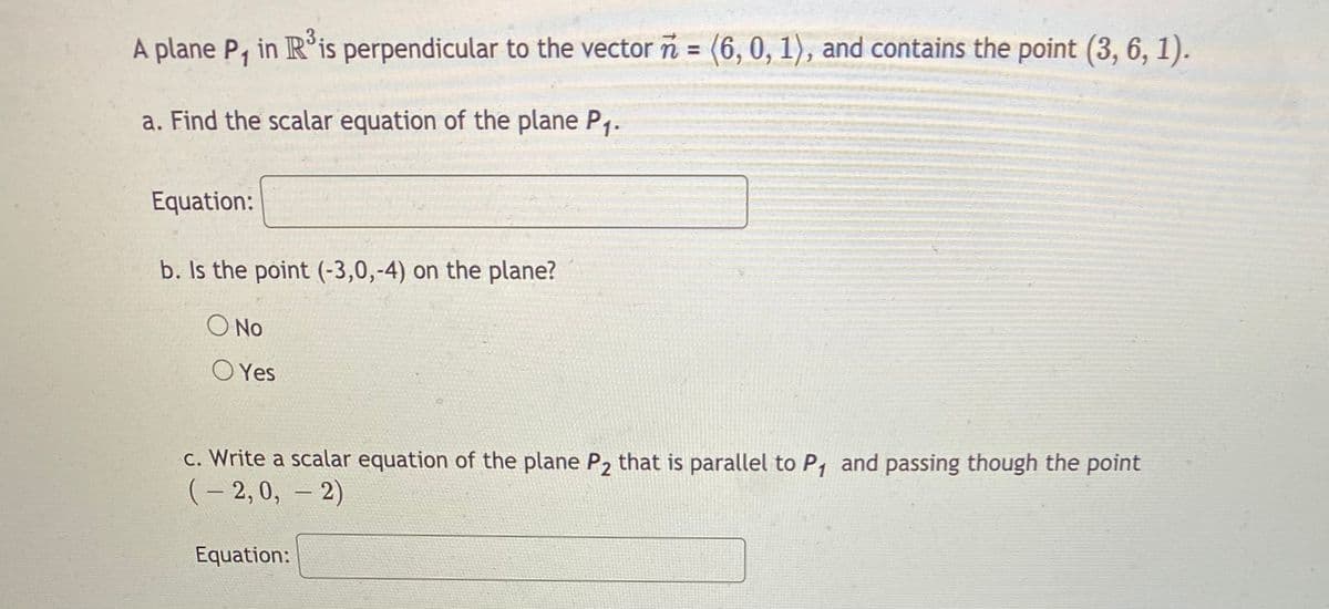 3.
A plane P, in R is perpendicular to the vector n = (6, 0, 1), and contains the point (3, 6, 1).
a. Find the scalar equation of the plane P1.
Equation:
b. Is the point (-3,0,-4) on the plane?
O No
O Yes
c. Write a scalar equation of the plane P2 that is parallel to P, and passing though the point
(- 2, 0, – 2)
Equation:
