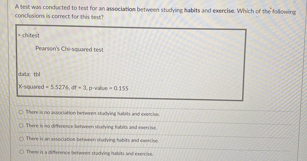 A test was conducted to test for an association between studying habits and exercise. Which of the following
conclusions is correct for this test?
> chitest
Pearson's Chi-squared test
data: tbl
X-squared = 5.5276, df = 3, p-value = 0.155
%3D
O There is no association between studying habits and exercise.
O There is no difference between studying habits and exercise.
O There is an association between studying habits and exercise.
O There is a difference between studying habits and exercise.
