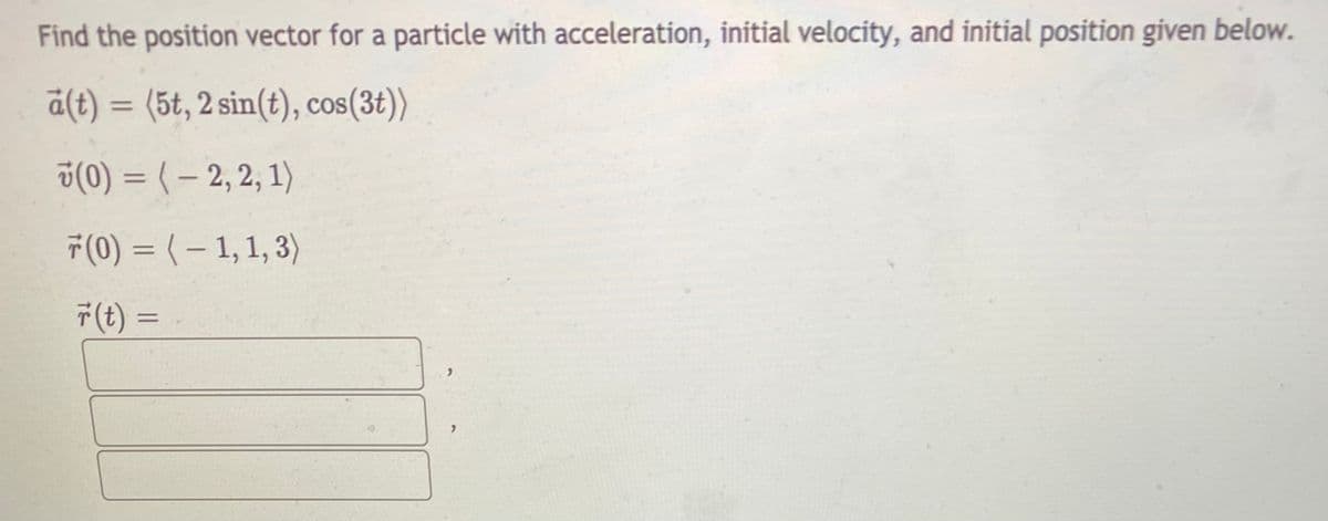 Find the position vector for a particle with acceleration, initial velocity, and initial position given below.
a(t) = (5t, 2 sin(t), cos(3t))
%3D
ü(0) = ( – 2, 2, 1)
T(0) = (– 1,1, 3)
T(t) =

