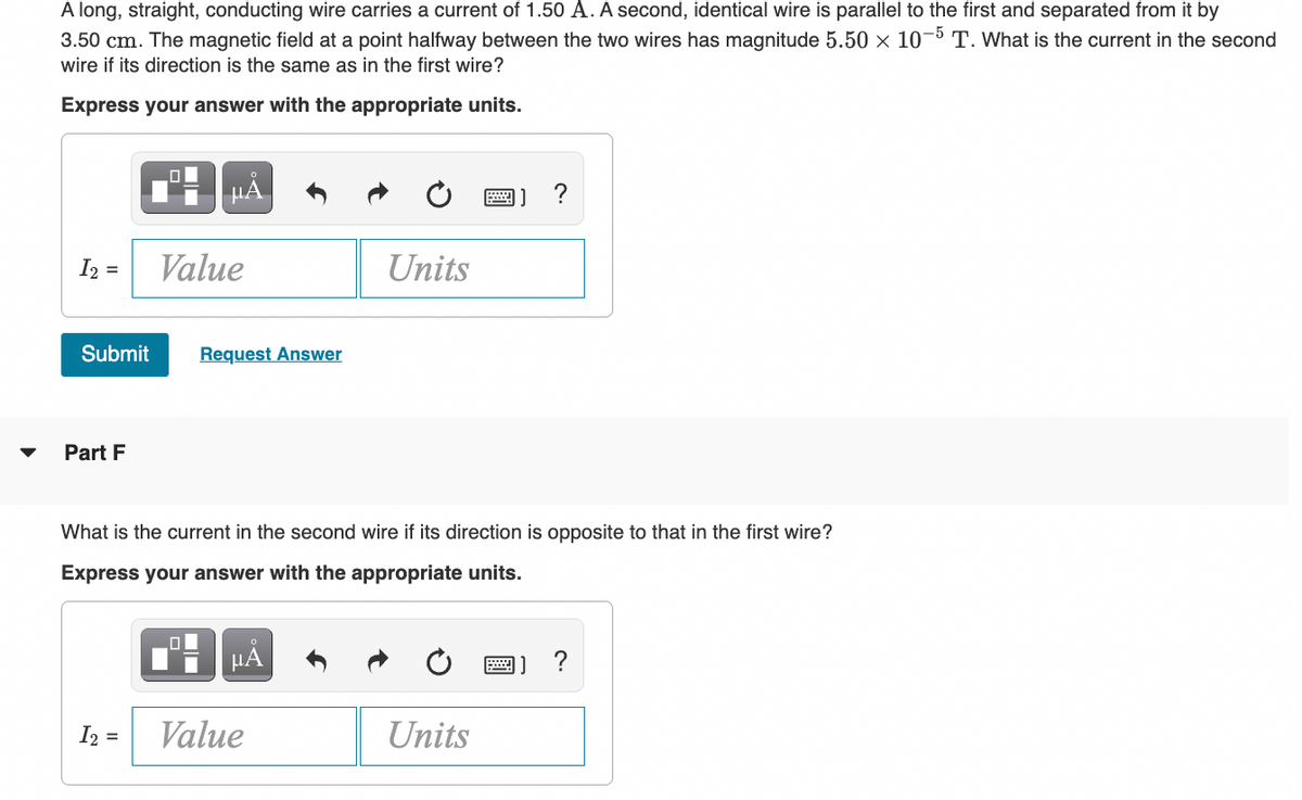 A long, straight, conducting wire carries a current of 1.50 A. A second, identical wire is parallel to the first and separated from it by
3.50 cm. The magnetic field at a point halfway between the two wires has magnitude 5.50 x 10-5 T. What is the current in the second
wire if its direction is the same as in the first wire?
Express your answer with the appropriate units.
I2 =
Value
Units
Submit
Request Answer
Part F
What is the current in the second wire if its direction is opposite to that in the first wire?
Express your answer with the appropriate units.
µA
I2 =
Value
Units
