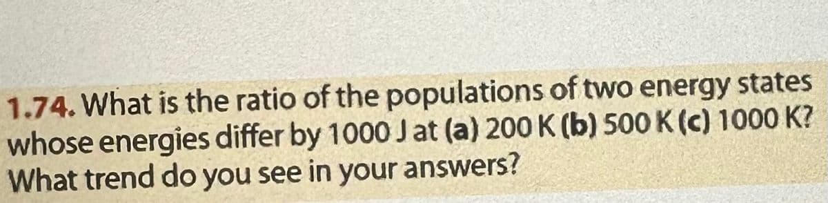 1.74. What is the ratio of the populations of two energy states
whose energies differ by 1000 J at (a) 200 K (b) 500 K (c) 1000 K?
What trend do you see in your answers?
