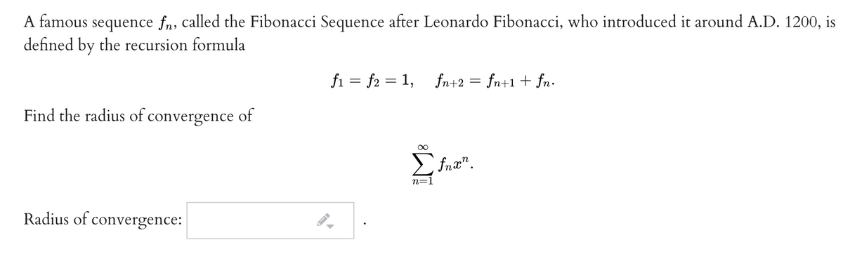 A famous sequence fn, called the Fibonacci Sequence after Leonardo Fibonacci, who introduced it around A.D. 1200, is
defined by the recursion formula
fi = f2 = 1, fn+2 = fn+1 + fn.
Find the radius of convergence of
E fnæ".
n=:
Radius of convergence:
