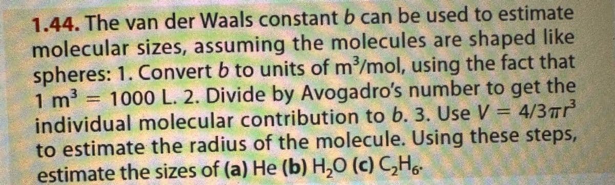 1.44. The van der Waals constant b can be used to estimate
molecular sizes, assuming the molecules are shaped like
spheres: 1. Convert b to units of m³/mol, using the fact that
1 m³ = 1000 L. 2. Divide by Avogadro's number to get the
individual molecular contribution to b. 3. Use V = 4/3 πr³
to estimate the radius of the molecule. Using these steps,
estimate the sizes of (a) He (b) H₂O (c) C₂H6-