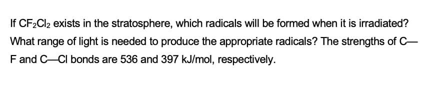 If CF2CI2 exists in the stratosphere, which radicals will be formed when it is irradiated?
What range of light is needed to produce the appropriate radicals? The strengths of C-
F and C-CI bonds are 536 and 397 kJ/mol, respectively.
