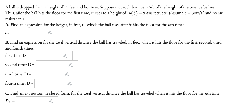 A ball is dropped from a height of 15 feet and bounces. Suppose that each bounce is 5/8 of the height of the bounce before.
Thus, after the ball hits the floor for the first time, it rises to a height of 15() = 9.375 feet, etc. (Assume g = 32ft/s? and no air
resistance.)
A. Find an expression for the height, in feet, to which the ball rises after it hits the floor for the nth time:
hn =
B. Find an expression for the total vertical distance the ball has traveled, in feet, when it hits the floor for the first, second, third
and fourth times:
first time: D =
second time: D =
third time: D =
fourth time: D =|
C. Find an expression, in closed form, for the total vertical distance the ball has traveled when it hits the floor for the nth time.
Dn =
