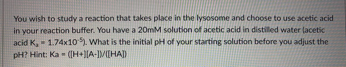 You wish to study a reaction that takes place in the lysosome and choose to use acetic acid
in your reaction buffer. You have a 20mM solution of acetic acid in distilled water (acetic
acid K, = 1.74x10-5). What is the initial pH of your starting solution before you adjust the
pH? Hint: Ka = ([H+][A-])/([HA])
%3D
