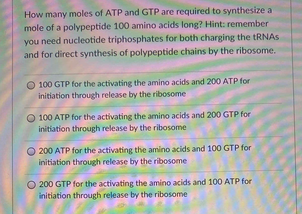 How many moles of ATP and GTP are required to synthesize a
mole of a polypeptide 100 amino acids long? Hint: remember
you need nucleotide triphosphates for both charging the tRNAS
and for direct synthesis of polypeptide chains by the ribosome.
O 100 GTP for the activating the amino acids and 200 ATP for
initiation through release by the ribosome
100 ATP for the activating the amino acids and 200 GTP for
initiation through release by the ribosome
200 ATP for the activating the amino acids and 100 GTP for
initiation through release by the ribosome
O 200 GTP for the activating the amino acids and 100 ATP for
initiation through release by the ribosome
