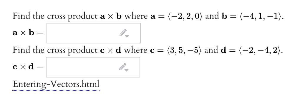 Find the cross product a x b where a
(-2, 2, 0) and b = (-4, 1, –1).
%3D
ахь-
Find the cross product e x d where c =
(3, 5, –5) and d = (-2, –4, 2).
сха
Entering-Vectors.html
