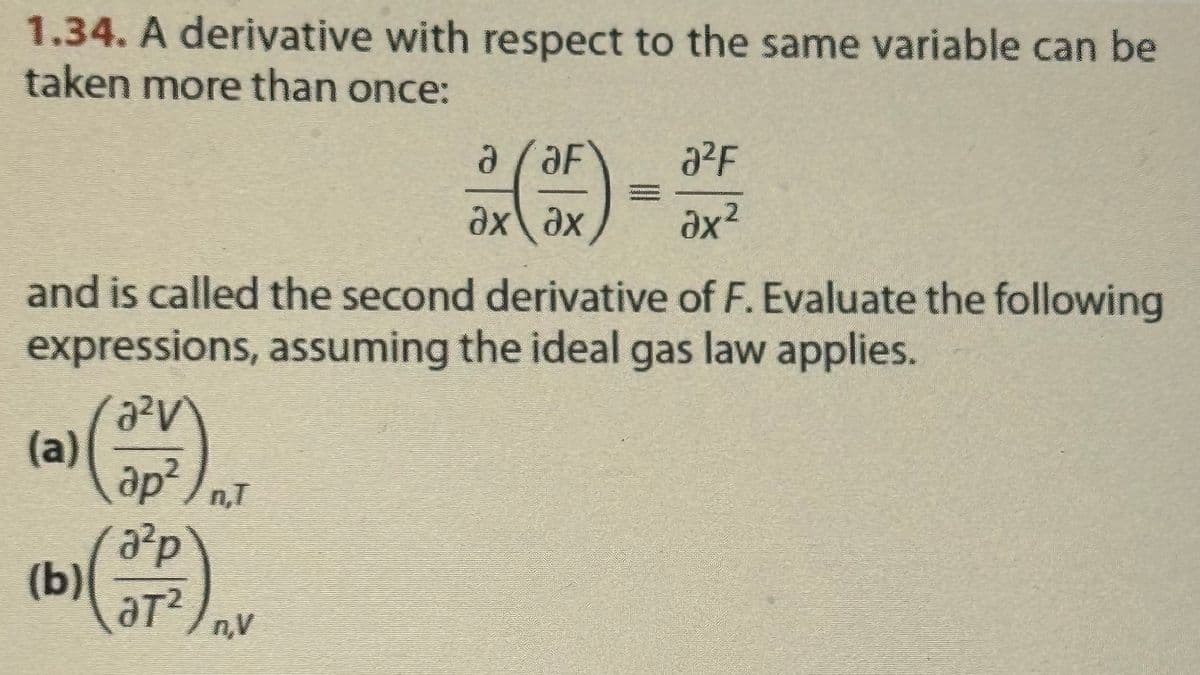 1.34. A derivative with respect to the same variable can be
taken more than once:
a/aF
ax ax
and is called the second derivative of F. Evaluate the following
expressions, assuming the ideal gas law applies.
a²V
(a)
(b)
ap²/n,T
a²p
ат n‚V
a²F
ax²
