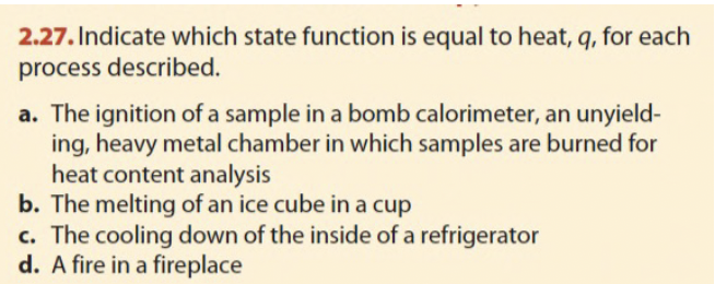 2.27. Indicate which state function is equal to heat, q, for each
process described.
a. The ignition of a sample in a bomb calorimeter, an unyield-
ing, heavy metal chamber in which samples are burned for
heat content analysis
b. The melting of an ice cube in a cup
c. The cooling down of the inside of a refrigerator
d. A fire in a fireplace