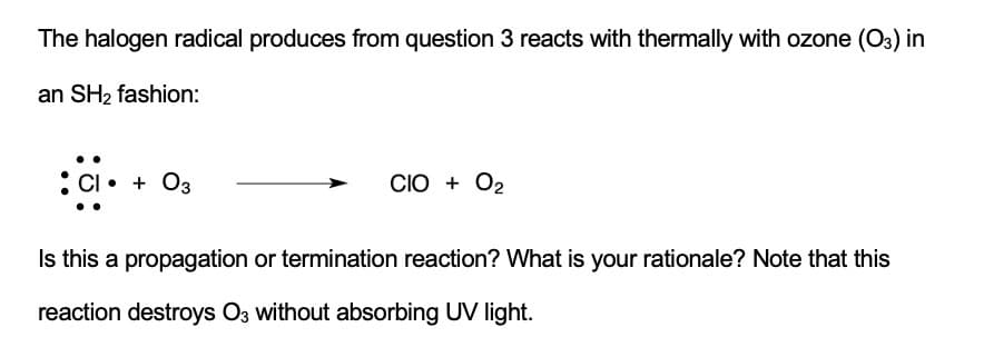 The halogen radical produces from question 3 reacts with thermally with ozone (O3) in
an SH2 fashion:
:Cl• + O3
CIO + O2
Is this a propagation or termination reaction? What is your rationale? Note that this
reaction destroys O3 without absorbing UV light.
