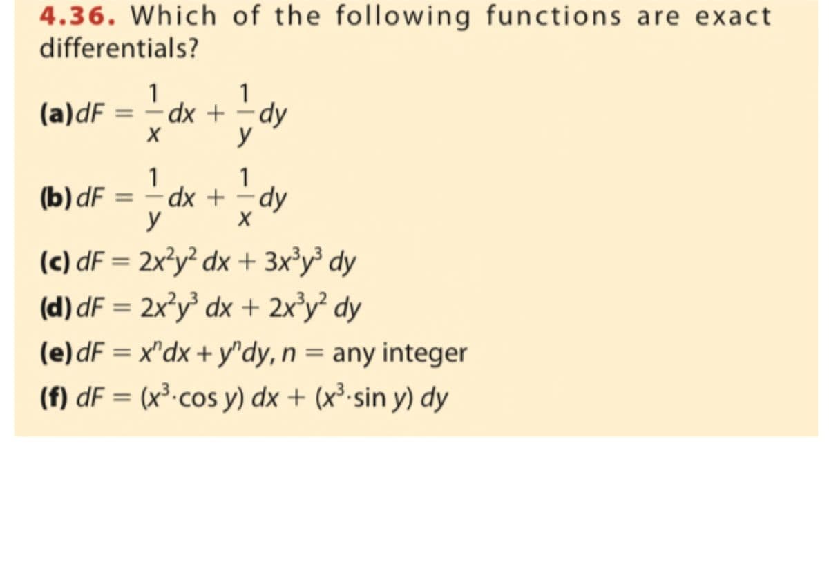 4.36. Which of the following functions are exact
differentials?
(a)dF
(b) dF =
1
X
1
1
dx + dy
y
1
dx + = dy
X
y
(c) dF = 2x²y² dx + 3x³y³ dy
(d)dF = 2x²y³ dx + 2x³y² dy
(e)dF = x^dx + y^dy, n = any integer
(f) dF = (x³ cos y) dx + (x³.sin y) dy