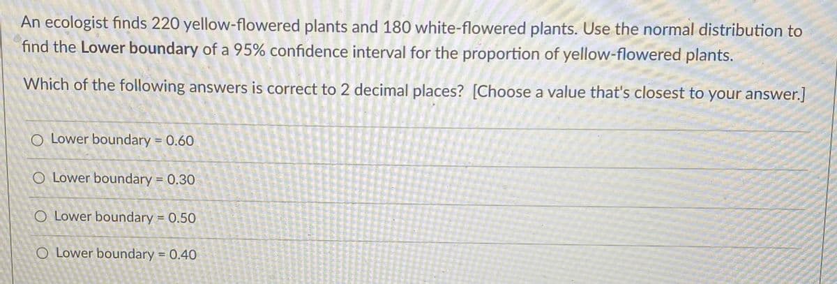 An ecologist finds 220 yellow-flowered plants and 180 white-flowered plants. Use the normal distribution to
find the Lower boundary of a 95% confidence interval for the proportion of yellow-flowered plants.
Which of the following answers is correct to 2 decimal places? [Choose a value that's closest to your answer.]
O Lower boundary = 0.60
O Lower boundary = 0.30
O Lower boundary = 0.50
O Lower boundary = 0.40
