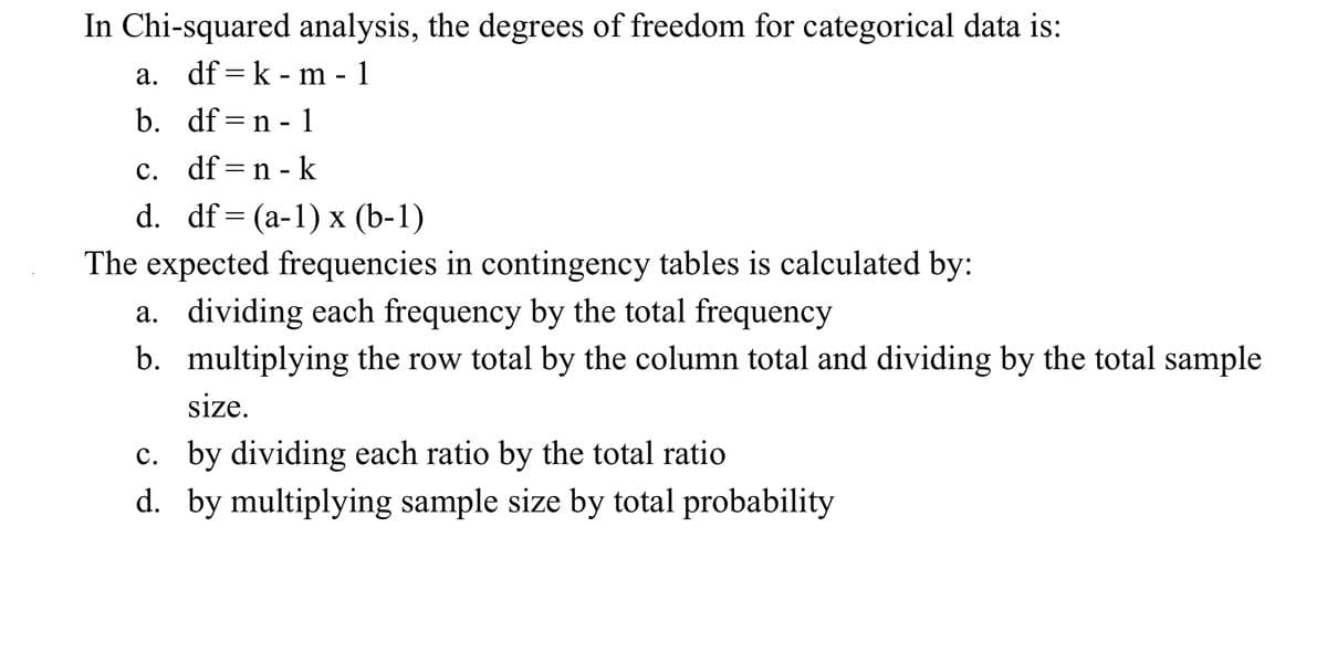 In Chi-squared analysis, the degrees of freedom for categorical data is:
a. df = k - m - 1
b. df = n - 1
c. df =n - k
d. df= (a-1) x (b-1)
The expected frequencies in contingency tables is calculated by:
a. dividing each frequency by the total frequency
b. multiplying the row total by the column total and dividing by the total sample
size.
c. by dividing each ratio by the total ratio
d. by multiplying sample size by total probability
