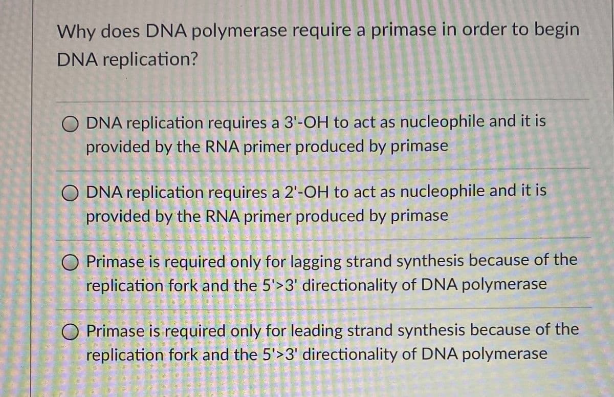 Why does DNA polymerase require a primase in order to begin
DNA replication?
O DNA replication requires a 3'-OH to act as nucleophile and it is
provided by the RNA primer produced by primase
DNA replication requires a 2'-OH to act as nucleophile and it is
provided by the RNA primer produced by primase
O Primase is required only for lagging strand synthesis because of the
replication fork and the 5'>3' directionality of DNA polymerase
O Primase is required only for leading strand synthesis because of the
replication fork and the 5'>3' directionality of DNA polymerase
