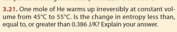 3.21. One mole of He warms up irreversibly at constant vol-
ume from 45°C to 55°C. Is the change in entropy less than,
equal to, or greater than 0.386 J/K? Explain your answer.