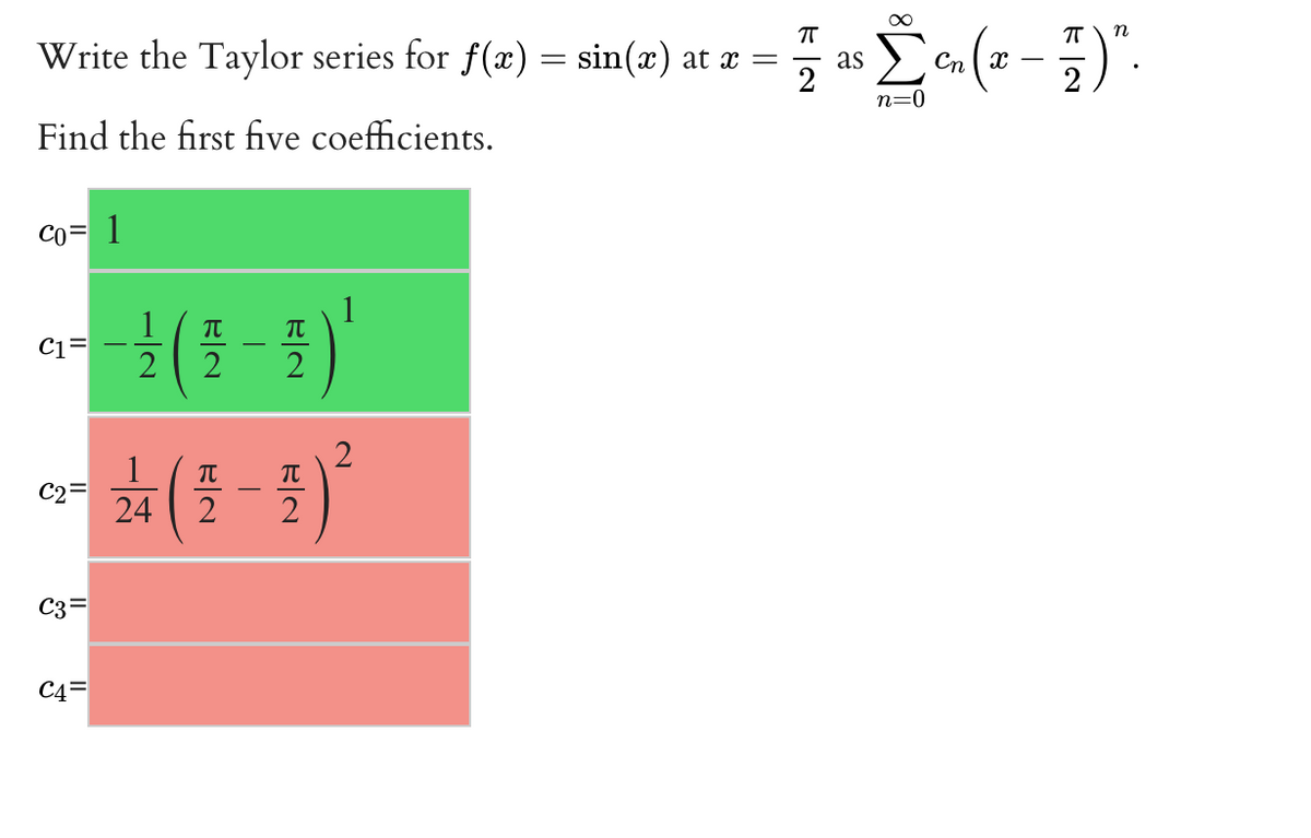 Write the Taylor series for f(x) = sin(x) at x =
Žn (2 - 3)
as
Сп. —
n=0
Find the first five coefficients.
Co= 1
-( - )
1
C1=
TT
TT
C2=
24
2
C3=
C4=
