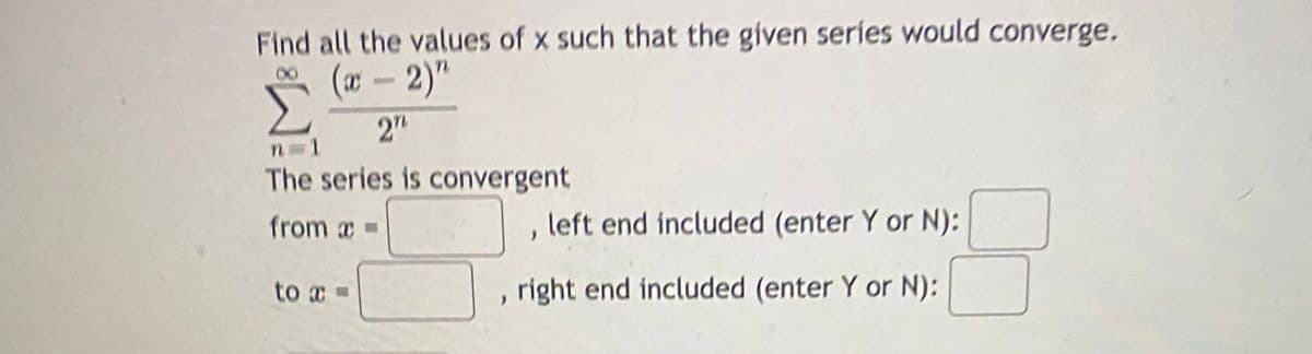 Find all the values of x such that the given series would converge.
(x - 2)"
2"
The series is convergent
from x =
left end included (enter Y or N):
to x =
right end included (enter Y or N):
