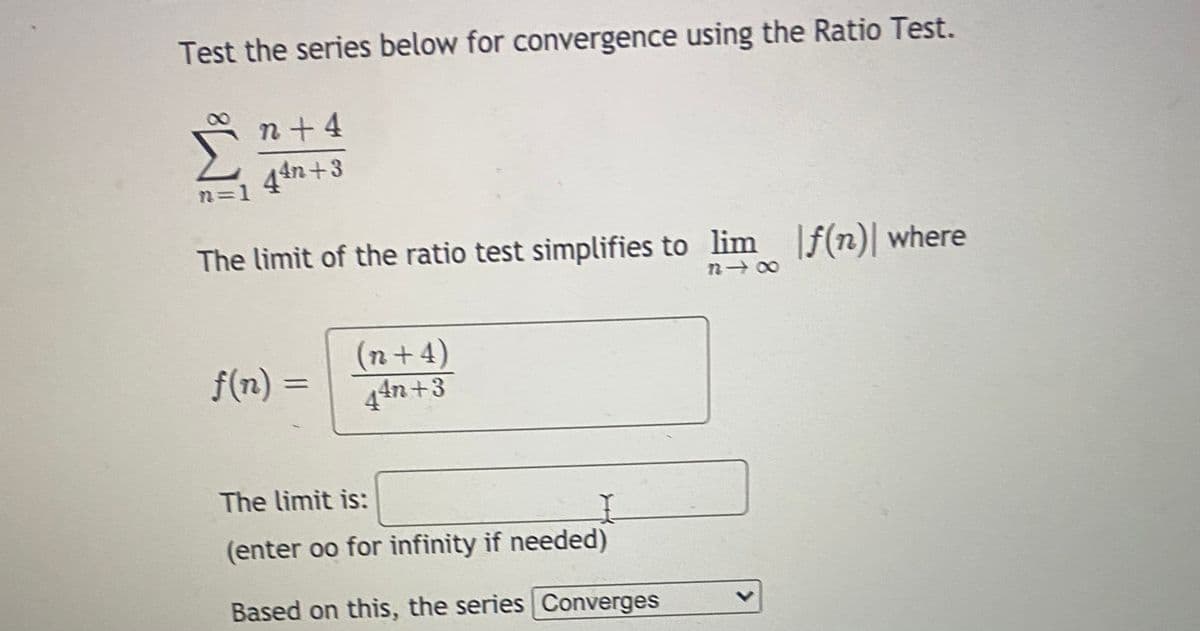 Test the series below for convergence using the Ratio Test.
n+4
44n +3
n=D1
The limit of the ratio test simplifies to lim f(n) where
(n+4)
44n+3
f(n)
The limit is:
(enter oo for infinity if needed)
Based on this, the series Converges
