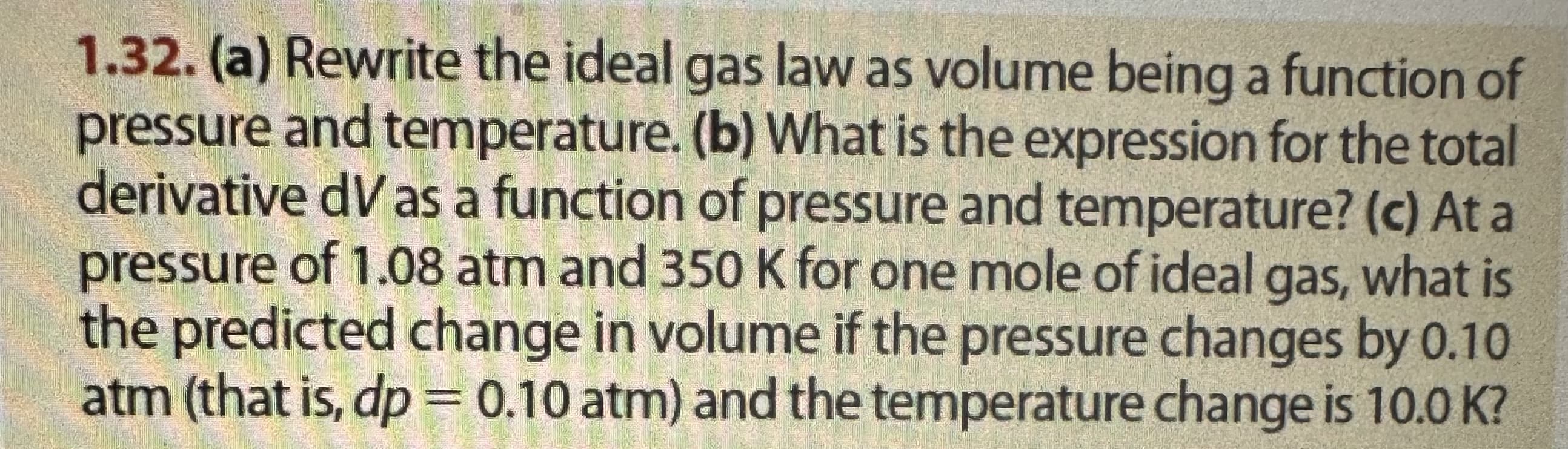 1.32. (a) Rewrite the ideal gas law as volume being a function of
pressure and temperature. (b) What is the expression for the total
derivative dV as a function of pressure and temperature? (c) At a
pressure of 1.08 atm and 350 K for one mole of ideal gas, what is
the predicted change in volume if the pressure changes by 0.10
atm (that is, dp = 0.10 atm) and the temperature change is 10.0 K?