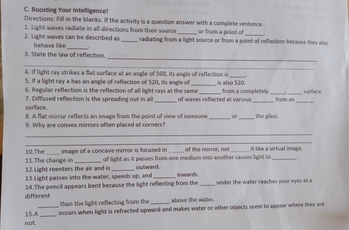 C. Boosting Your Intelligence!
Directions: Fill in the blanks. If the activity is a question answer with a complete sentence.
1. Light waves radiate in all directions from their source
or from a point of
radiating from a light source or from a point of reflection because they also
2. Light waves can be described as
behave like
3. State the law of reflection.
4. If light ray strikes a flat surface at an angle of 360, its angle of reflection is
5. If a light ray a has an angle of reflection of 520, its angle of
is also 520.
6. Regular reflection is the reflection of all light rays at the same
from a completely
surface.
7. Diffused reflection is the spreading out in all
of waves reflected at various
from an
surface.
8. A flat mirror reflects an image from the point of view of someone
or
the glass.
9. Why are convex mirrors often placed at corners?
of the mirror, not
it like a virtual image.
10.The
image of a concave mirror is focused in
11.The change in
of light as it passes from one medium into another causes light to
12.Light reenters the air and is
outward.
inwards.
13.Light passes into the water, speeds up, and
under the water reaches your eyes at a
14.The pencil appears bent because the light reflecting from the
different
above the water.
than the light reflecting from the
15.A
occurs when light is refracted upward and makes water or other objects seem to appear where they are
not.
