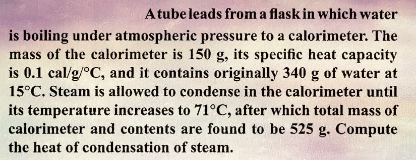 A tube leads from a flask in which water
is boiling under atmospheric pressure to a calorimeter. The
mass of the calorimeter is 150 g, its specific heat capacity
is 0.1 cal/g/°C, and it contains originally 340 g of water at
15°C. Steam is allowed to condense in the calorimeter until
its temperature increases to 71°C, after which total mass of
calorimeter and contents are found to be 525 g. Compute
the heat of condensation of steam.