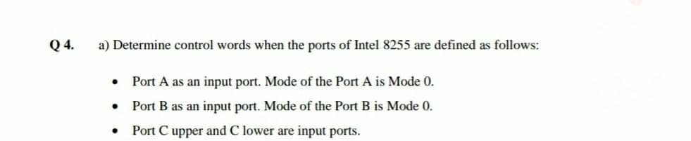 Q 4.
a) Determine control words when the ports of Intel 8255 are defined as follows:
Port A as an input port. Mode of the Port A is Mode 0.
Port B as an input port. Mode of the Port B is Mode 0.
Port C upper and C lower are input ports.
