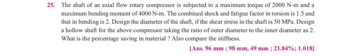 25. The shaft of an axial flow rotary compressor is subjected to a maximum torque of 2000 N-m and a
maximum bending moment of 4000 N-m. The combined shock and fatigue factor in torsion is 1.5 and
that in bending is 2. Design the diameter of the shaft, if the shear stress in the shaft is 50 MPa. Design
a hollow shaft for the above compressor taking the ratio of outer diameter to the inner diameter as 2.
What is the percentage saving in material ? Also compare the stiffness.
[Ans. 96 mm; 98 mm, 49 mm ; 21.84%; 1.018]
