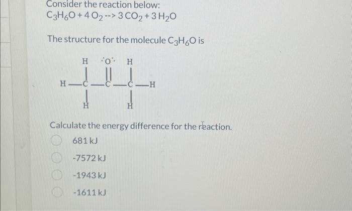 Consider the reaction below:
C3H60+402-->3 CO₂ + 3H₂O
The structure for the molecule C3H₂O is
O H
__!_!!_!_
H
HIC
H
H
-H
Calculate the energy difference for the reaction.
681 kJ
-7572 kJ
-1943 kJ
-1611 kJ