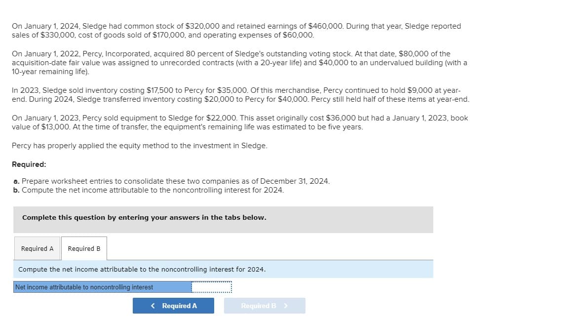 On January 1, 2024, Sledge had common stock of $320,000 and retained earnings of $460,000. During that year, Sledge reported
sales of $330,000, cost of goods sold of $170,000, and operating expenses of $60,000.
On January 1, 2022, Percy, Incorporated, acquired 80 percent of Sledge's outstanding voting stock. At that date, $80,000 of the
acquisition-date fair value was assigned to unrecorded contracts (with a 20-year life) and $40,000 to an undervalued building (with a
10-year remaining life).
In 2023, Sledge sold inventory costing $17,500 to Percy for $35,000. Of this merchandise, Percy continued to hold $9,000 at year-
end. During 2024, Sledge transferred inventory costing $20,000 to Percy for $40,000. Percy still held half of these items at year-end.
On January 1, 2023, Percy sold equipment to Sledge for $22,000. This asset originally cost $36,000 but had a January 1, 2023, book
value of $13,000. At the time of transfer, the equipment's remaining life was estimated to be five years.
Percy has properly applied the equity method to the investment in Sledge.
Required:
a. Prepare worksheet entries to consolidate these two companies as of December 31, 2024.
b. Compute the net income attributable to the noncontrolling interest for 2024.
Complete this question by entering your answers in the tabs below.
Required A Required B
Compute the net income attributable to the noncontrolling interest for 2024.
Net income attributable to noncontrolling interest
< Required A
Required B >