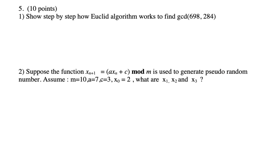 5. (10 points)
1) Show step by step how Euclid algorithm works to find gcd(698, 284)
2) Suppose the function x,+1 = (ax, + c) mod m is used to generate pseudo random
number. Assume : m=10,a=7,c=3, xo = 2 , what are x1, X2 and x3 ?
