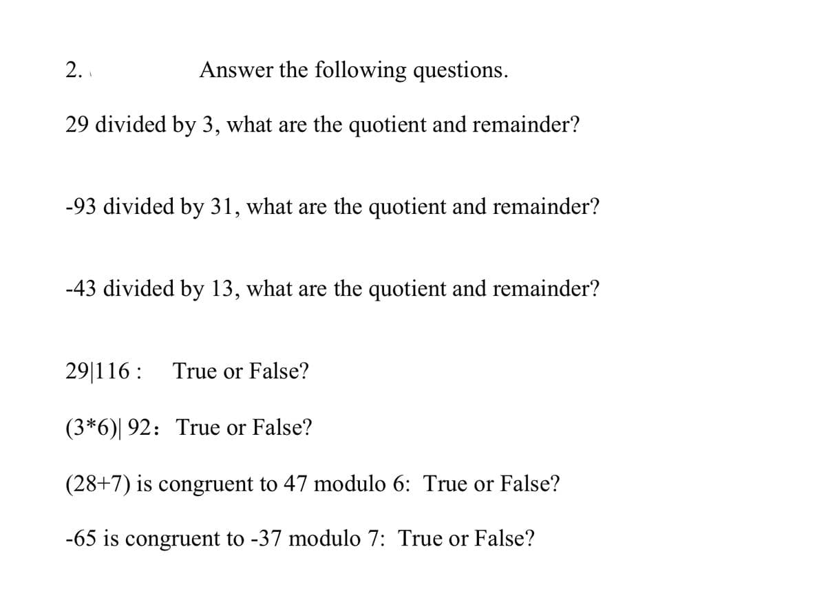 2.
Answer the following questions.
29 divided by 3, what are the quotient and remainder?
-93 divided by 31, what are the quotient and remainder?
-43 divided by 13, what are the quotient and remainder?
29|116 :
True or False?
(3*6)| 92: True or False?
(28+7) is congruent to 47 modulo 6: True or False?
-65 is congruent to -37 modulo 7: True or False?

