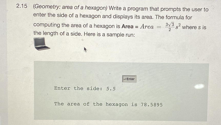 2.15 (Geometry: area of a hexagon) Write a program that prompts the user to
enter the side of a hexagon and displays its area. The formula for
3/3 2 where s is
computing the area of a hexagon is Area = Area =
the length of a side. Here is a sample run:
2
JEnter
Enter the side: 5.5
The area of the hexagon is 78.5895
