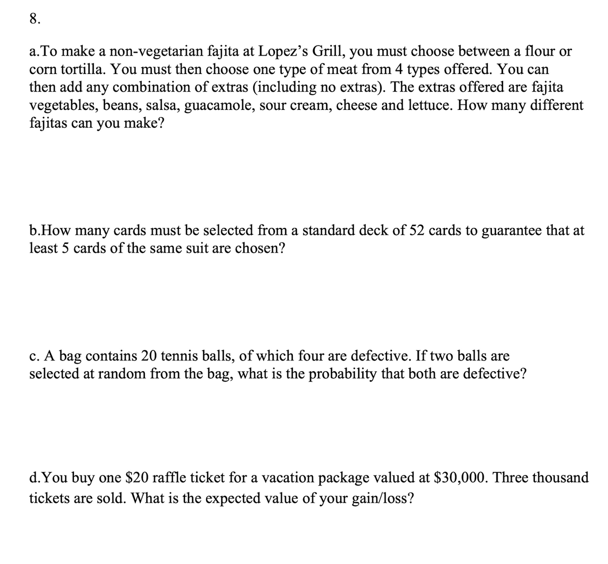a.To make a non-vegetarian fajita at Lopez's Grill, you must choose between a flour or
corn tortilla. You must then choose one type of meat from 4 types offered. You can
then add
any
combination of extras (including no extras). The extras offered are fajita
vegetables, beans, salsa, guacamole, sour cream, cheese and lettuce. How many different
fajitas can you make?
b.How many cards must be selected from a standard deck of 52 cards to guarantee that at
least 5 cards of the same suit are chosen?
c. A bag contains 20 tennis balls, of which four are defective. If two balls are
selected at random from the bag, what is the probability that both are defective?
d.You buy one $20 raffle ticket for a vacation package valued at $30,000. Three thousand
tickets are sold. What is the expected value of your gain/loss?
8.
