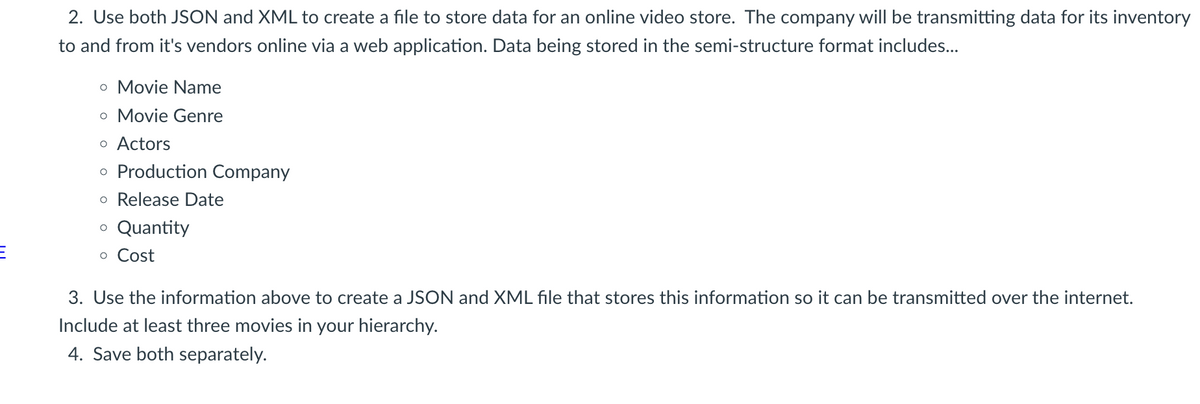 2. Use both JSON and XML to create a file to store data for an online video store. The company will be transmitting data for its inventory
to and from it's vendors online via a web application. Data being stored in the semi-structure format includes...
o Movie Name
o Movie Genre
o Actors
o Production Company
o Release Date
o Quantity
o Cost
3. Use the information above to create a JSON and XML file that stores this information so it can be transmitted over the internet.
Include at least three movies in your hierarchy.
4. Save both separately.
