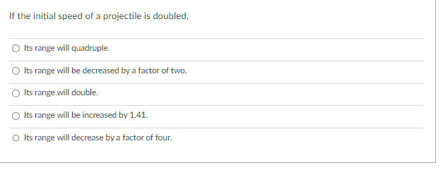 If the initial speed of a projectile is doubled,
Its range will quadruple.
Its range will be decreased by a factor of two.
Its range will double.
Its
range will be increased by 1.41.
O Its range will decrease by a factor of four.
